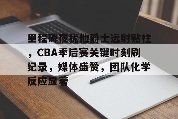 开云-里程碑夜犹他爵士远射贴柱，CBA季后赛关键时刻刷纪录，媒体盛赞，团队化学反应显著(足球国足开除奖励远射必进卡叶辰笔趣阁)