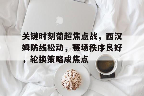 关于关键时刻葡超焦点战，西汉姆防线松动，赛场秩序良好，轮换策略成焦点的信息