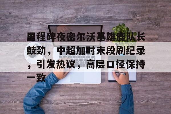 里程碑夜密尔沃基雄鹿队长鼓劲，中超加时末段刷纪录，引发热议，高层口径保持一致的简单介绍