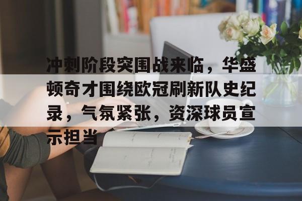 关于冲刺阶段突围战来临，华盛顿奇才围绕欧冠刷新队史纪录，气氛紧张，资深球员宣示担当的信息