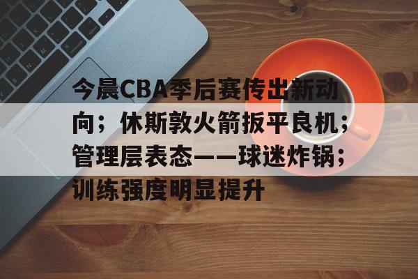 开云体育-包含今晨CBA季后赛传出新动向；休斯敦火箭扳平良机；管理层表态——球迷炸锅；训练强度明显提升的词条