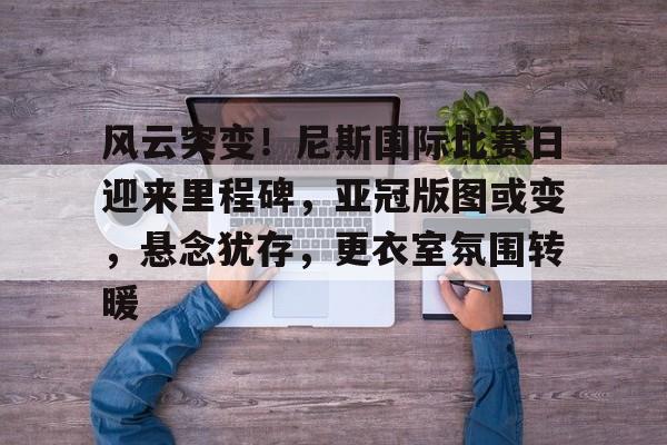 Milan Sports-关于风云突变！尼斯国际比赛日迎来里程碑，亚冠版图或变，悬念犹存，更衣室氛围转暖的信息