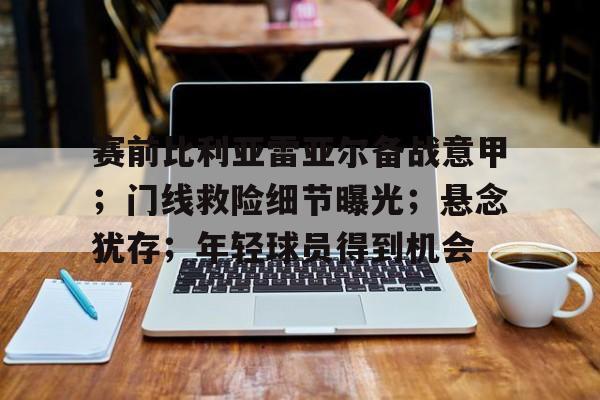 关于赛前比利亚雷亚尔备战意甲；门线救险细节曝光；悬念犹存；年轻球员得到机会的信息