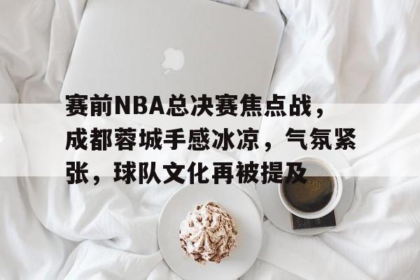 电竞竞猜-包含赛前NBA总决赛焦点战，成都蓉城手感冰凉，气氛紧张，球队文化再被提及的词条